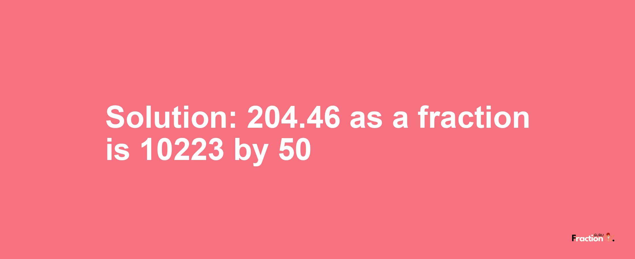 Solution:204.46 as a fraction is 10223/50